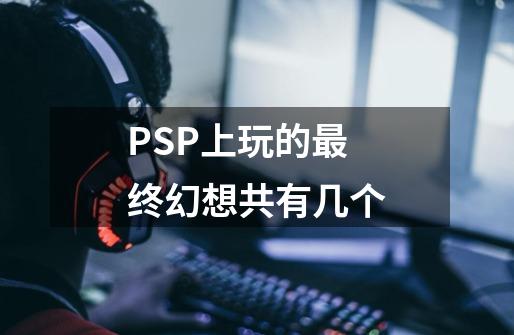 PSP上玩的最终幻想共有几个-第1张-游戏信息-龙启网