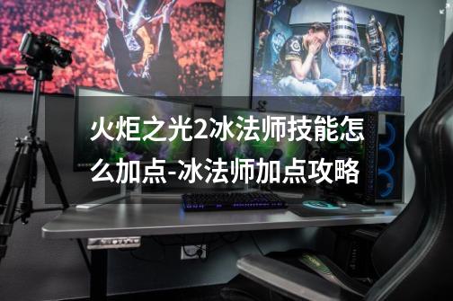 火炬之光2冰法师技能怎么加点-冰法师加点攻略-第1张-游戏信息-龙启网