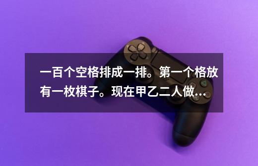 一百个空格排成一排。第一个格放有一枚棋子。现在甲乙二人做游戏。轮流移动棋子。每人每次可向前移一格、-第1张-游戏信息-龙启网
