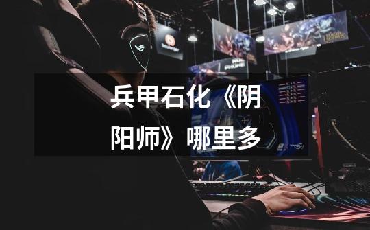 兵甲石化《阴阳师》哪里多-第1张-游戏信息-龙启网