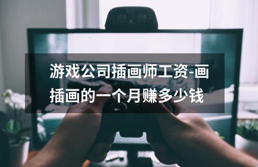 游戏公司插画师工资-画插画的一个月赚多少钱-第1张-游戏信息-龙启网