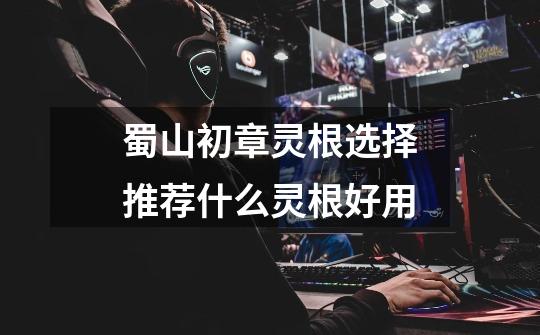 蜀山初章灵根选择推荐什么灵根好用-第1张-游戏信息-龙启网