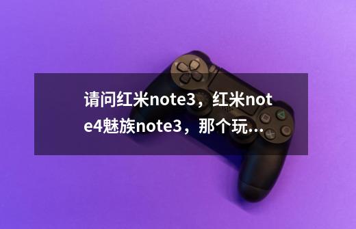 请问红米note3,红米note4魅族note3,那个玩游戏更好-第1张-游戏信息-龙启网