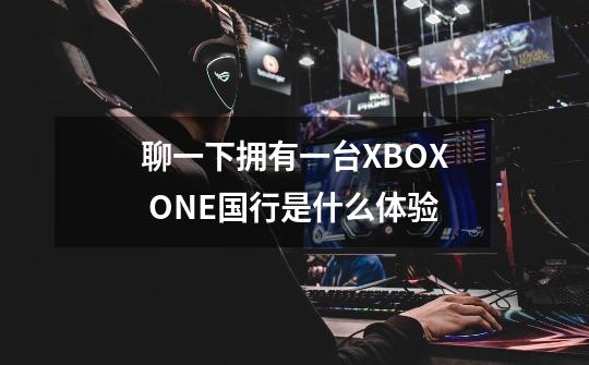 聊一下拥有一台XBOX ONE国行是什么体验-第1张-游戏信息-龙启网