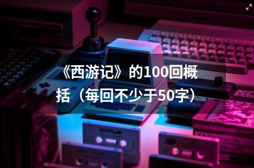 《西游记》的100回概括(每回不少于50字)-第1张-游戏信息-龙启网