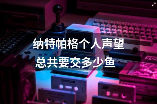 纳特帕格个人声望 总共要交多少鱼-第1张-游戏信息-龙启网