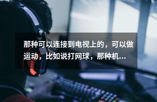 那种可以连接到电视上的,可以做运动,比如说打网球,那种机器叫什么-第1张-游戏信息-龙启网