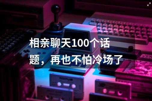 相亲聊天100个话题,再也不怕冷场了-第1张-游戏信息-龙启网