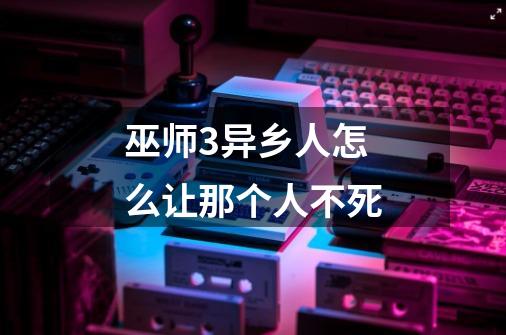 巫师3异乡人怎么让那个人不死-第1张-游戏信息-龙启网