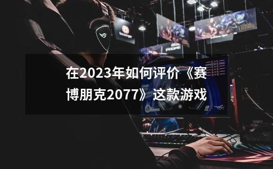 在2023年如何评价《赛博朋克2077》这款游戏-第1张-游戏信息-龙启网
