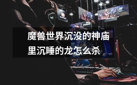 魔兽世界沉没的神庙里沉睡的龙怎么杀-第1张-游戏信息-龙启网