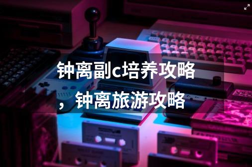 钟离副c培养攻略,钟离旅游攻略-第1张-游戏信息-龙启网