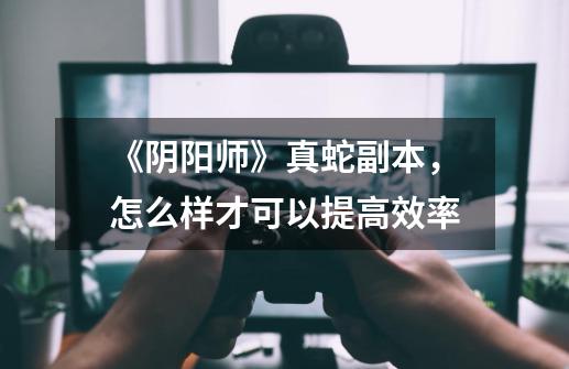 《阴阳师》真蛇副本,怎么样才可以提高效率-第1张-游戏信息-龙启网