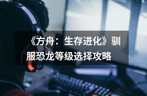 《方舟:生存进化》驯服恐龙等级选择攻略-第1张-游戏信息-龙启网