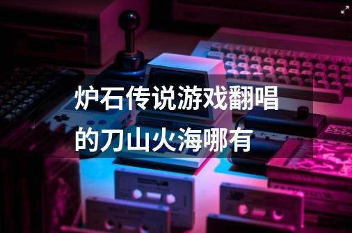 炉石传说游戏翻唱的刀山火海哪有-第1张-游戏信息-龙启网