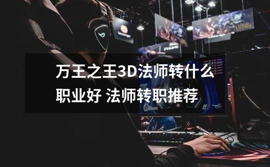 万王之王3D法师转什么职业好 法师转职推荐-第1张-游戏信息-龙启网