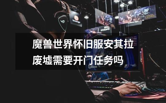 魔兽世界怀旧服安其拉废墟需要开门任务吗-第1张-游戏信息-龙启网