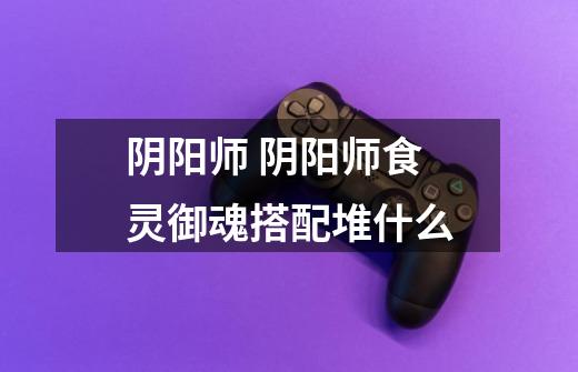 阴阳师 阴阳师食灵御魂搭配堆什么-第1张-游戏信息-龙启网