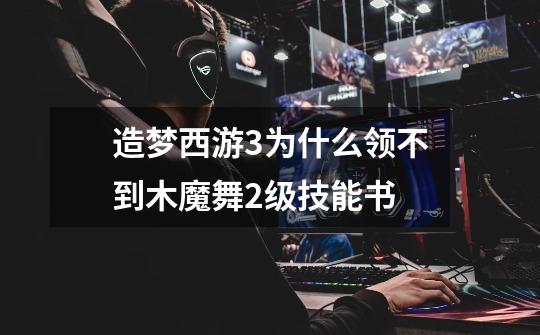 造梦西游3为什么领不到木魔舞2级技能书-第1张-游戏信息-龙启网