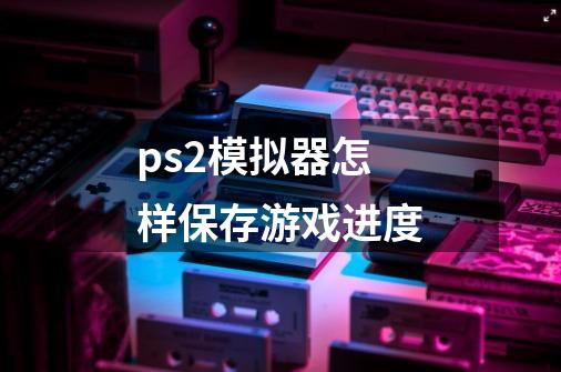 ps2模拟器怎样保存游戏进度-第1张-游戏信息-龙启网