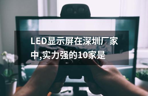 LED显示屏在深圳厂家中,实力强的10家是-第1张-游戏信息-龙启网