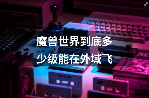 魔兽世界到底多少级能在外域飞-第1张-游戏信息-龙启网