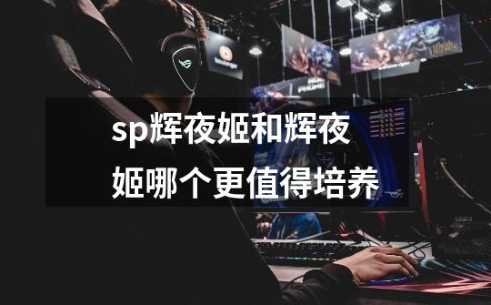 sp辉夜姬和辉夜姬哪个更值得培养-第1张-游戏信息-龙启网